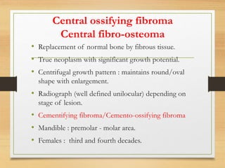Central ossifying fibroma
Central fibro-osteoma
• Replacement of normal bone by fibrous tissue.
• True neoplasm with significant growth potential.
• Centrifugal growth pattern : maintains round/oval
shape with enlargement.
• Radiograph (well defined unilocular) depending on
stage of lesion.
• Cementifying fibroma/Cemento-ossifying fibroma
• Mandible : premolar - molar area.
• Females : third and fourth decades.
 
