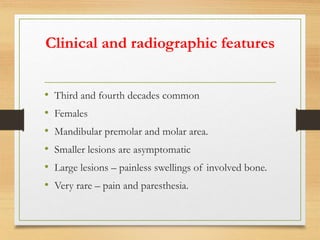 Clinical and radiographic features
• Third and fourth decades common
• Females
• Mandibular premolar and molar area.
• Smaller lesions are asymptomatic
• Large lesions – painless swellings of involved bone.
• Very rare – pain and paresthesia.
 