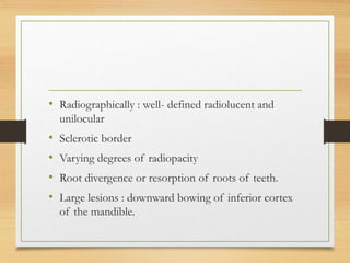 • Radiographically : well- defined radiolucent and
unilocular
• Sclerotic border
• Varying degrees of radiopacity
• Root divergence or resorption of roots of teeth.
• Large lesions : downward bowing of inferior cortex
of the mandible.
 