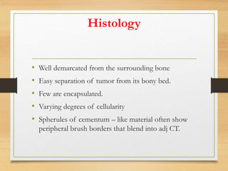 Histology
• Well demarcated from the surrounding bone
• Easy separation of tumor from its bony bed.
• Few are encapsulated.
• Varying degrees of cellularity
• Spherules of cementum – like material often show
peripheral brush borders that blend into adj CT.
 