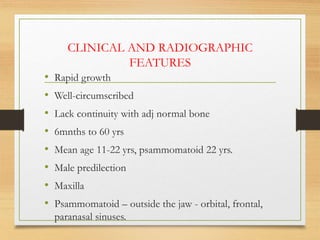 CLINICAL AND RADIOGRAPHIC
FEATURES
• Rapid growth
• Well-circumscribed
• Lack continuity with adj normal bone
• 6mnths to 60 yrs
• Mean age 11-22 yrs, psammomatoid 22 yrs.
• Male predilection
• Maxilla
• Psammomatoid – outside the jaw - orbital, frontal,
paranasal sinuses.
 