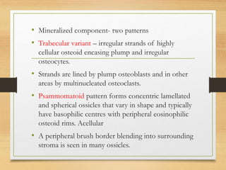 • Mineralized component- two patterns
• Trabecular variant – irregular strands of highly
cellular osteoid encasing plump and irregular
osteocytes.
• Strands are lined by plump osteoblasts and in other
areas by multinucleated osteoclasts.
• Psammomatoid pattern forms concentric lamellated
and spherical ossicles that vary in shape and typically
have basophilic centres with peripheral eosinophilic
osteoid rims. Acellular
• A peripheral brush border blending into surrounding
stroma is seen in many ossicles.
 