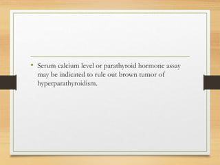 • Serum calcium level or parathyroid hormone assay
may be indicated to rule out brown tumor of
hyperparathyroidism.
 