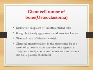 Giant cell tumor of
bone(Osteoclastoma)
• Distinctive neoplasm of undifferentiated cells.
• Benign but locally aggressive and destructive lesions.
• Giant cells are of histiocytic origin.
• Giant cell transformation in this tumor may be as a
result of exposure to certain infectious agents or
exogenous foreign bodies or endogenous substances
like RBC, plasma, cholesterol.
 