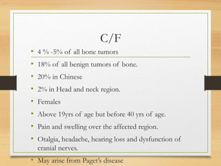 C/F
• 4 % -5% of all bone tumors
• 18% of all benign tumors of bone.
• 20% in Chinese
• 2% in Head and neck region.
• Females
• Above 19yrs of age but before 40 yrs of age.
• Pain and swelling over the affected region.
• Otalgia, headache, hearing loss and dysfunction of
cranial nerves.
• May arise from Paget’s disease
 