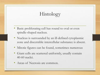 Histology
• Basic proliferating cell has round to oval or even
spindle-shaped nucleus.
• Nucleus is surrounded by an ill-defined cytoplasmic
zone and discernible intercellular substance is absent.
• Mitotic figures can be found, sometimes numerous
• Giant cells are scattered uniformly, usually contain
40-60 nuclei.
• Areas of Necrosis are common.
 