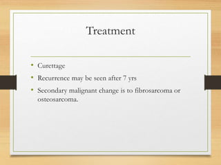 Treatment
• Curettage
• Recurrence may be seen after 7 yrs
• Secondary malignant change is to fibrosarcoma or
osteosarcoma.
 