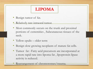 • Benign tumor of fat.
• Relatively rare intraoral tumor.
• Most commonly occurs on the trunk and proximal
portions of extremities , Subcutaneous tissues of the
neck.
• Yellow epulis – older term
• Benign slow growing neoplasm of mature fat cells.
• Tumor fat : Fatty acid precursors are incorporated at
a more rapid rate into lipoma fat , lipoprotein lipase
activity is reduced.
• Rearrangement of chromosomes/trauma.
LIPOMA
 