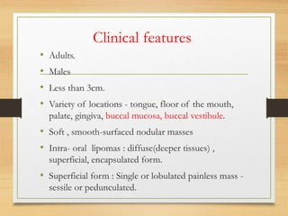 Clinical features
• Adults.
• Males
• Less than 3cm.
• Variety of locations - tongue, floor of the mouth,
palate, gingiva, buccal mucosa, buccal vestibule.
• Soft , smooth-surfaced nodular masses
• Intra- oral lipomas : diffuse(deeper tissues) ,
superficial, encapsulated form.
• Superficial form : Single or lobulated painless mass -
sessile or pedunculated.
 