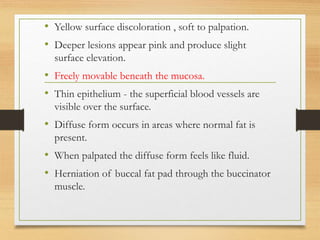 • Yellow surface discoloration , soft to palpation.
• Deeper lesions appear pink and produce slight
surface elevation.
• Freely movable beneath the mucosa.
• Thin epithelium - the superficial blood vessels are
visible over the surface.
• Diffuse form occurs in areas where normal fat is
present.
• When palpated the diffuse form feels like fluid.
• Herniation of buccal fat pad through the buccinator
muscle.
 