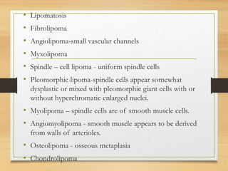• Lipomatosis
• Fibrolipoma
• Angiolipoma-small vascular channels
• Myxolipoma
• Spindle – cell lipoma - uniform spindle cells
• Pleomorphic lipoma-spindle cells appear somewhat
dysplastic or mixed with pleomorphic giant cells with or
without hyperchromatic enlarged nuclei.
• Myolipoma – spindle cells are of smooth muscle cells.
• Angiomyolipoma - smooth muscle appears to be derived
from walls of arterioles.
• Osteolipoma - osseous metaplasia
• Chondrolipoma
 