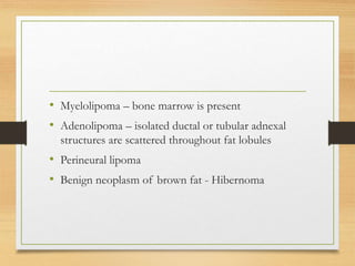 • Myelolipoma – bone marrow is present
• Adenolipoma – isolated ductal or tubular adnexal
structures are scattered throughout fat lobules
• Perineural lipoma
• Benign neoplasm of brown fat - Hibernoma
 