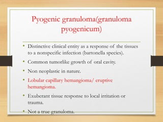 Pyogenic granuloma(granuloma
pyogenicum)
• Distinctive clinical entity as a response of the tissues
to a nonspecific infection (bartonella species).
• Common tumorlike growth of oral cavity.
• Non neoplastic in nature.
• Lobular capillary hemangioma/ eruptive
hemangioma.
• Exuberant tissue response to local irritation or
trauma.
• Not a true granuloma.
 