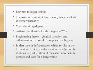 • Few mm to larger lesions
• The mass is painless, it bleeds easily because of its
extreme vascularity.
• May exhibit rapid growth.
• Striking predilection for the gingiva – 75%
• Precipitating factor – gingival irritation and
inflammation that result from poor oral hygiene.
• In that type of inflammation which results in the
formation of PG , the destruction is slight but the
stimulus to proliferation of vascular endothelium
persists and lasts for a longer time.
 