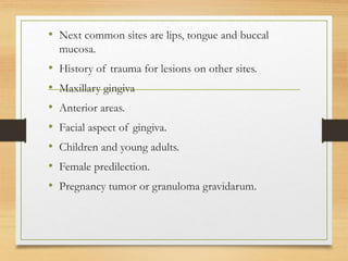 • Next common sites are lips, tongue and buccal
mucosa.
• History of trauma for lesions on other sites.
• Maxillary gingiva
• Anterior areas.
• Facial aspect of gingiva.
• Children and young adults.
• Female predilection.
• Pregnancy tumor or granuloma gravidarum.
 