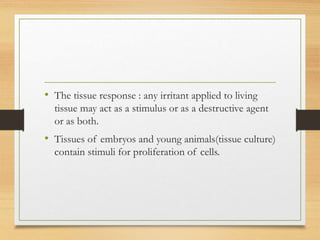 • The tissue response : any irritant applied to living
tissue may act as a stimulus or as a destructive agent
or as both.
• Tissues of embryos and young animals(tissue culture)
contain stimuli for proliferation of cells.
 