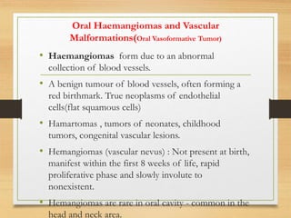 Oral Haemangiomas and Vascular
Malformations(Oral Vasoformative Tumor)
• Haemangiomas form due to an abnormal
collection of blood vessels.
• A benign tumour of blood vessels, often forming a
red birthmark. True neoplasms of endothelial
cells(flat squamous cells)
• Hamartomas , tumors of neonates, childhood
tumors, congenital vascular lesions.
• Hemangiomas (vascular nevus) : Not present at birth,
manifest within the first 8 weeks of life, rapid
proliferative phase and slowly involute to
nonexistent.
• Hemangiomas are rare in oral cavity - common in the
head and neck area.
 