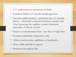 • A-V malformations are present at birth.
• Localized defects of vascular morphogenesis.
• Vascular malformations : anamolous dev of vascular
plexus – abnormal connection between arteries and
veins bypassing the capillary system (structural
anamolies of blood vessels).
• Based on hemodynamic flow - low flow or high flow.
• Normal endothelial cell growth cycle.
• Affects arteries,veins, capillaries or lymphatics.
• More stable and fail to regress.
• Persistent throughout life.
 