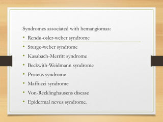 Syndromes associated with hemangiomas:
• Rendu-osler-weber syndrome
• Sturge-weber syndrome
• Kasabach-Merritt syndrome
• Beckwith-Weidmann syndrome
• Proteus syndrome
• Maffucci syndrome
• Von-Recklinghausens disease
• Epidermal nevus syndrome.
 