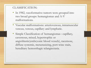 CLASSIFICATION:
• In 1982, vasoformative tumors were grouped into
two broad groups: hemangiomas and A-V
malformations.
• Vascular malformations: arteriovenous, intramuscular
venous, venous, capillary and lymphatic.
• Simple Classification of hemangiomas : capillary,
cavernous, mixed, hypertrophic or
angioblastic(embryonic blood vessels), racemose,
diffuse systemic, metastasizing, port-wine stain,
hereditary hemorrhagic telangiectasia.
 