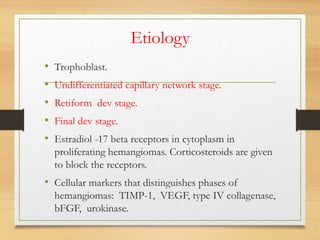 Etiology
• Trophoblast.
• Undifferentiated capillary network stage.
• Retiform dev stage.
• Final dev stage.
• Estradiol -17 beta receptors in cytoplasm in
proliferating hemangiomas. Corticosteroids are given
to block the receptors.
• Cellular markers that distinguishes phases of
hemangiomas: TIMP-1, VEGF, type IV collagenase,
bFGF, urokinase.
 