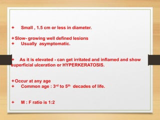  Small , 1.5 cm or less in diameter.
Slow- growing well defined lesions
 Usually asymptomatic.
 As it is elevated - can get irritated and inflamed and show
superficial ulceration or HYPERKERATOSIS.
Occur at any age
 Common age : 3rd to 5th decades of life.
 M : F ratio is 1:2
 