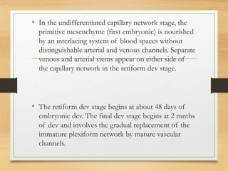 • In the undifferentiated capillary network stage, the
primitive mesenchyme (first embryonic) is nourished
by an interlacing system of blood spaces without
distinguishable arterial and venous channels. Separate
venous and arterial stems appear on either side of
the capillary network in the retiform dev stage.
• The retiform dev stage begins at about 48 days of
embryonic dev. The final dev stage begins at 2 mnths
of dev and involves the gradual replacement of the
immature plexiform network by mature vascular
channels.
 