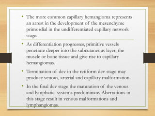 • The more common capillary hemangioma represents
an arrest in the development of the mesenchyme
primordial in the undifferentiated capillary network
stage.
• As differentiation progresses, primitive vessels
penetrate deeper into the subcutaneous layer, the
muscle or bone tissue and give rise to capillary
hemangiomas.
• Termination of dev in the retiform dev stage may
produce venous, arterial and capillary malformation.
• In the final dev stage the maturation of the venous
and lymphatic systems predominate. Aberrations in
this stage result in venous malformations and
lymphangiomas.
 