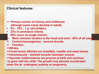 Clinical features:
 Primary tumors of infancy and childhood,
although some cases develop in adults.
 5% - 10% - 1 yr old children.
 23% in premature infants.
 80% occur as single lesions.
 Most common location is the head and neck : 60% of all cases.
 Central hemangiomas : second decade.
 Females.
Whites.
Facial bones affected are mandible, maxilla and nasal bones.
Intramuscular : skeletal muscle/ masseter muscle.
Vascular malformations are present at birth and continue
to grow with the child. The growth may become accelerated
when the pt undergoes puberty or pregnancy.
 