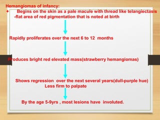 Hemangiomas of infancy:
 Begins on the skin as a pale macule with thread like telangiectasis
-flat area of red pigmentation that is noted at birth
Rapidly proliferates over the next 6 to 12 months
Produces bright red elevated mass(strawberry hemangiomas)
Shows regression over the next several years(dull-purple hue)
Less firm to palpate
By the age 5-9yrs , most lesions have involuted.
 