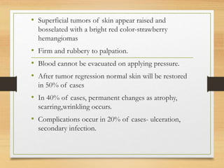 • Superficial tumors of skin appear raised and
bosselated with a bright red color-strawberry
hemangiomas
• Firm and rubbery to palpation.
• Blood cannot be evacuated on applying pressure.
• After tumor regression normal skin will be restored
in 50% of cases
• In 40% of cases, permanent changes as atrophy,
scarring,wrinkling occurs.
• Complications occur in 20% of cases- ulceration,
secondary infection.
 