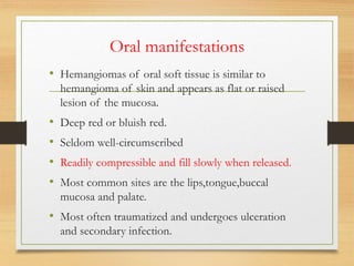 Oral manifestations
• Hemangiomas of oral soft tissue is similar to
hemangioma of skin and appears as flat or raised
lesion of the mucosa.
• Deep red or bluish red.
• Seldom well-circumscribed
• Readily compressible and fill slowly when released.
• Most common sites are the lips,tongue,buccal
mucosa and palate.
• Most often traumatized and undergoes ulceration
and secondary infection.
 