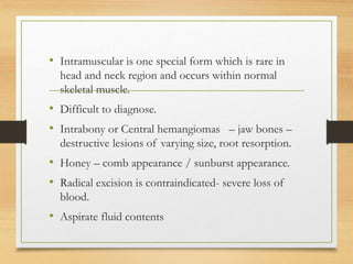 • Intramuscular is one special form which is rare in
head and neck region and occurs within normal
skeletal muscle.
• Difficult to diagnose.
• Intrabony or Central hemangiomas – jaw bones –
destructive lesions of varying size, root resorption.
• Honey – comb appearance / sunburst appearance.
• Radical excision is contraindicated- severe loss of
blood.
• Aspirate fluid contents
 
