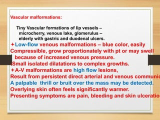 Vascular malformations:
Tiny Vascular formations of lip vessels –
microcherry, venous lake, glomerulus –
elderly with gastric and duodenal ulcers.
Low-flow venous malformations – blue color, easily
Compressible, grow proportionately with pt or may swell
because of increased venous pressure.
-Small isolated dilatations to complex growths.
A-V malformations are high flow lesions,
Result from persistent direct arterial and venous communic
A palpable thrill or bruit over the mass may be detected.
Overlying skin often feels significantly warmer.
Presenting symptoms are pain, bleeding and skin ulceration
 
