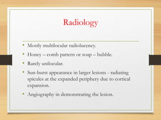 Radiology
• Mostly multilocular radiolucency.
• Honey – comb pattern or soap – bubble.
• Rarely unilocular.
• Sun-burst appearance in larger lesions - radiating
spicules at the expanded periphery due to cortical
expansion.
• Angiography in demonstrating the lesion.
 