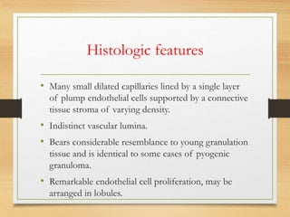 Histologic features
• Many small dilated capillaries lined by a single layer
of plump endothelial cells supported by a connective
tissue stroma of varying density.
• Indistinct vascular lumina.
• Bears considerable resemblance to young granulation
tissue and is identical to some cases of pyogenic
granuloma.
• Remarkable endothelial cell proliferation, may be
arranged in lobules.
 