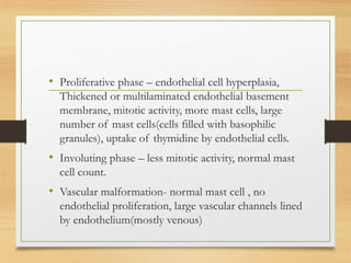 • Proliferative phase – endothelial cell hyperplasia,
Thickened or multilaminated endothelial basement
membrane, mitotic activity, more mast cells, large
number of mast cells(cells filled with basophilic
granules), uptake of thymidine by endothelial cells.
• Involuting phase – less mitotic activity, normal mast
cell count.
• Vascular malformation- normal mast cell , no
endothelial proliferation, large vascular channels lined
by endothelium(mostly venous)
 