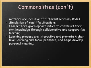 Commonalities (con't)
• Material are inclusive of different learning styles
• Simulation of real-life situations.
• Learners are given opportunities to construct their
own knowledge through collaborative and cooperative
learning.  
• Learning process are interactive and promote higher
level learning and social presence, and helps develop
personal meaning. 
 
