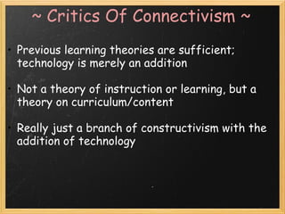 ~ Critics Of Connectivism ~
• Previous learning theories are sufficient;
technology is merely an addition
 
• Not a theory of instruction or learning, but a
theory on curriculum/content
 
• Really just a branch of constructivism with the
addition of technology
 