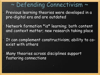 ~ Defending Connectivism ~
• Previous learning theories were developed in a
pre-digital era and are outdated
 
• Network formation *is* learning; both content
and context matter; new research taking place
 
• It can complement constructivism; ability to co-
exist with others
 
• Many theories across disciplines support
fostering connections
 