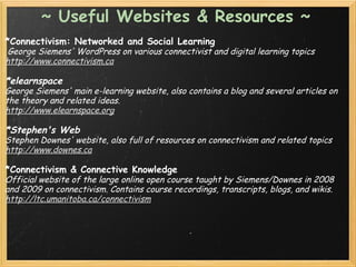 ~ Useful Websites & Resources ~
*Connectivism: Networked and Social Learning
 George Siemens' WordPress on various connectivist and digital learning topics
http://www.connectivism.ca
 
*elearnspace
George Siemens' main e-learning website, also contains a blog and several articles on
the theory and related ideas.
http://www.elearnspace.org
 
*Stephen's Web
Stephen Downes' website, also full of resources on connectivism and related topics
http://www.downes.ca
 
*Connectivism & Connective Knowledge
Official website of the large online open course taught by Siemens/Downes in 2008
and 2009 on connectivism. Contains course recordings, transcripts, blogs, and wikis.
http://ltc.umanitoba.ca/connectivism
 