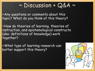 ~ Discussion + Q&A ~
~Any questions or comments about this
topic? What do you think of this theory?
~How do theories of learning, theories of
instruction, and epistemological constructs
(aka: definitions of knowledge) work
together?
~What type of learning research can
better support this theory?
 