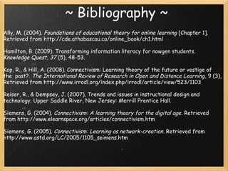 ~ Bibliography ~
Ally, M. (2004). Foundations of educational theory for online learning [Chapter 1].
Retrieved from http://cde.athabascau.ca/online_book/ch1.html
 
Hamilton, B. (2009). Transforming information literacy for nowgen students.
Knowledge Quest, 37 (5), 48-53. 
 
Kop, R., & Hill, A. (2008). Connectivism: Learning theory of the future or vestige of
the  past?. The International Review of Research in Open and Distance Learning, 9 (3),
Retrieved from http://www.irrodl.org/index.php/irrodl/article/view/523/1103
 
Reiser, R., & Dempsey, J. (2007). Trends and issues in instructional design and
technology. Upper Saddle River, New Jersey: Merrill Prentice Hall.
Siemens, G. (2004). Connectivism: A learning theory for the digital age. Retrieved
from http://www.elearnspace.org/articles/connectivism.htm
 
Siemens, G. (2005). Connectivism: Learning as network-creation. Retrieved from
http://www.astd.org/LC/2005/1105_seimens.htm
 
 
 
 