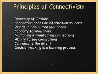 Principles of Connectivism
• Diversity of Options
• Connecting nodes or information sources
• Reside in non-human appliances
• Capacity to know more
• Nurturing & maintaining connections
• Ability to see connections
• Currency is the intent
• Decision-making is a learning process
 