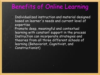 Benefits of Online Learning
• Individualized instruction and material designed
based on learner's needs and current level of
expertise
• Promote deep, meaningful and contextual
learning with constant support in the process
• Instruction can incorporate strategies and
theories from all three different schools of
learning (Behaviorist, Cognitivist, and
Constructionist)
 
