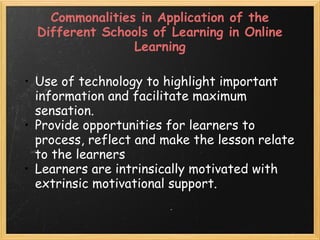 Commonalities in Application of the
Different Schools of Learning in Online
Learning
• Use of technology to highlight important
information and facilitate maximum
sensation.
• Provide opportunities for learners to
process, reflect and make the lesson relate
to the learners
• Learners are intrinsically motivated with
extrinsic motivational support.
 