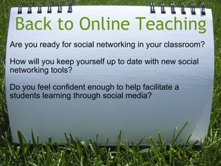 Back to Online Teaching Are you ready for social networking in your classroom?   How will you keep yourself up to date with new social networking tools?   Do you feel confident enough to help facilitate a students learning through social media? 