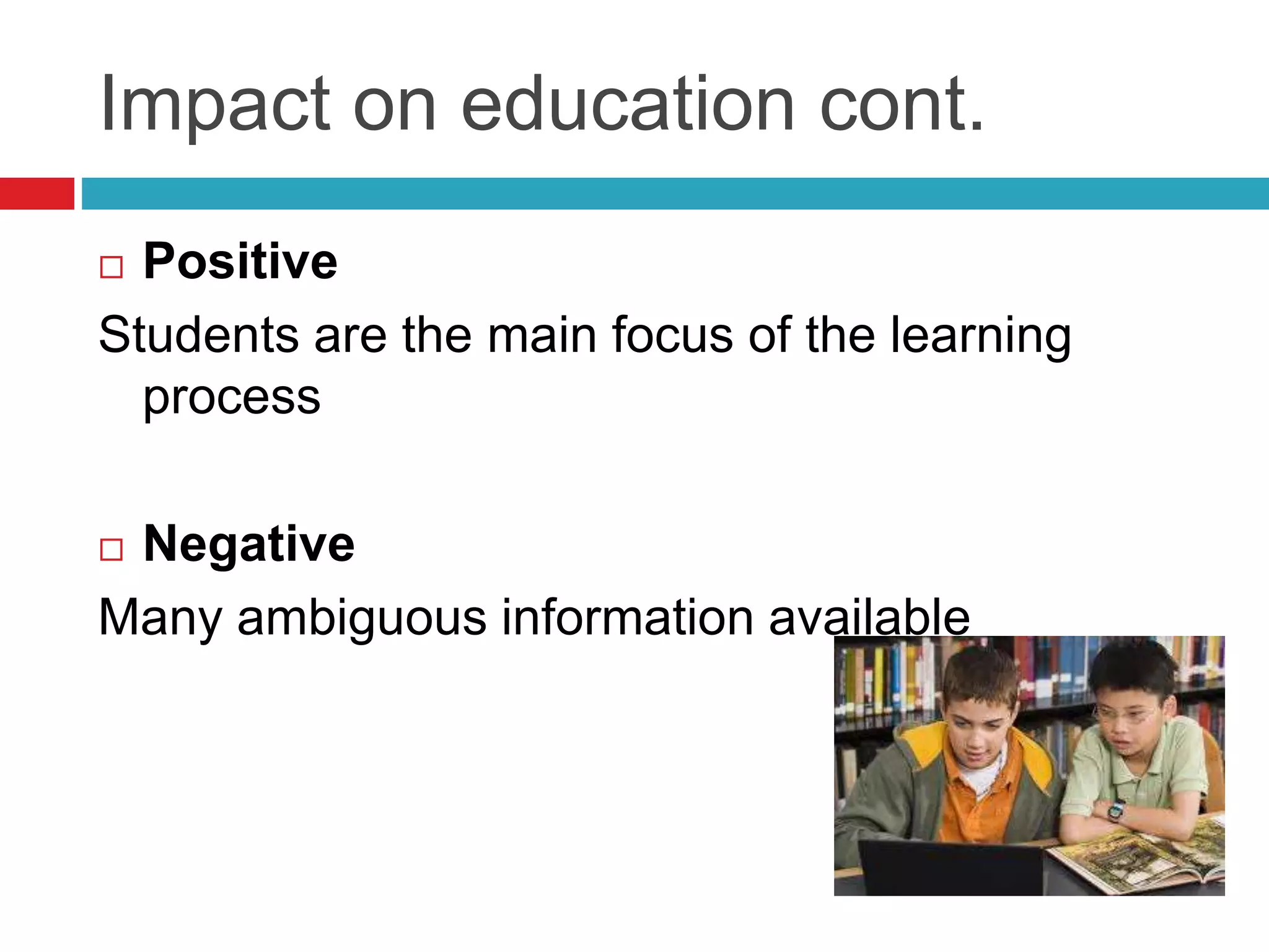 Impact on education cont.
 Positive
Students are the main focus of the learning
process
 Negative
Many ambiguous information available
 