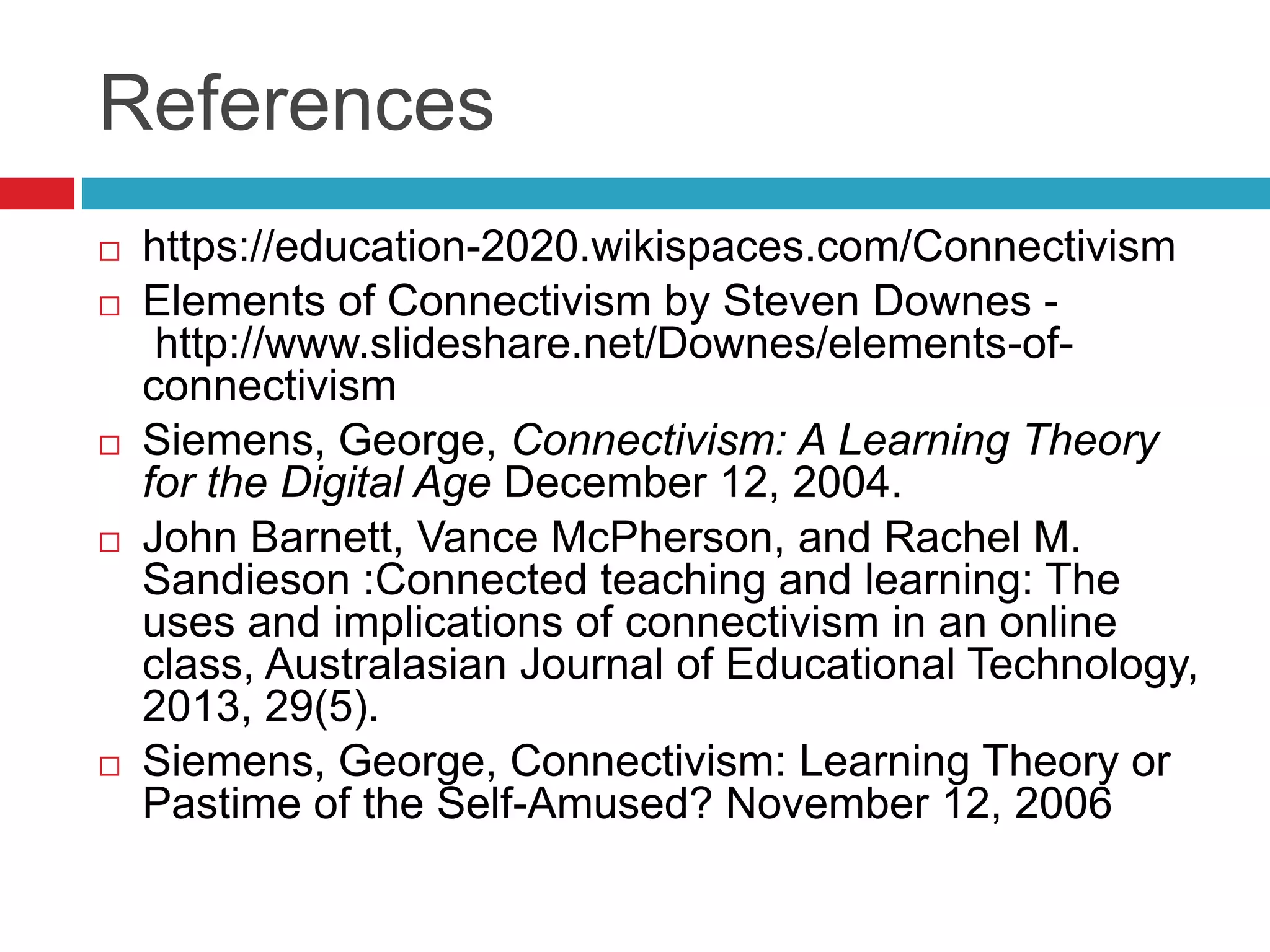 References
 https://education-2020.wikispaces.com/Connectivism
 Elements of Connectivism by Steven Downes -
http://www.slideshare.net/Downes/elements-of-
connectivism
 Siemens, George, Connectivism: A Learning Theory
for the Digital Age December 12, 2004.
 John Barnett, Vance McPherson, and Rachel M.
Sandieson :Connected teaching and learning: The
uses and implications of connectivism in an online
class, Australasian Journal of Educational Technology,
2013, 29(5).
 Siemens, George, Connectivism: Learning Theory or
Pastime of the Self-Amused? November 12, 2006
 