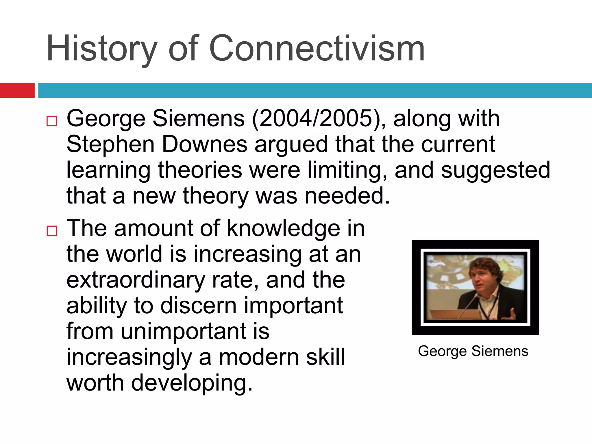 History of Connectivism
 George Siemens (2004/2005), along with
Stephen Downes argued that the current
learning theories were limiting, and suggested
that a new theory was needed.
 The amount of knowledge in
the world is increasing at an
extraordinary rate, and the
ability to discern important
from unimportant is
increasingly a modern skill
worth developing.
George Siemens
 